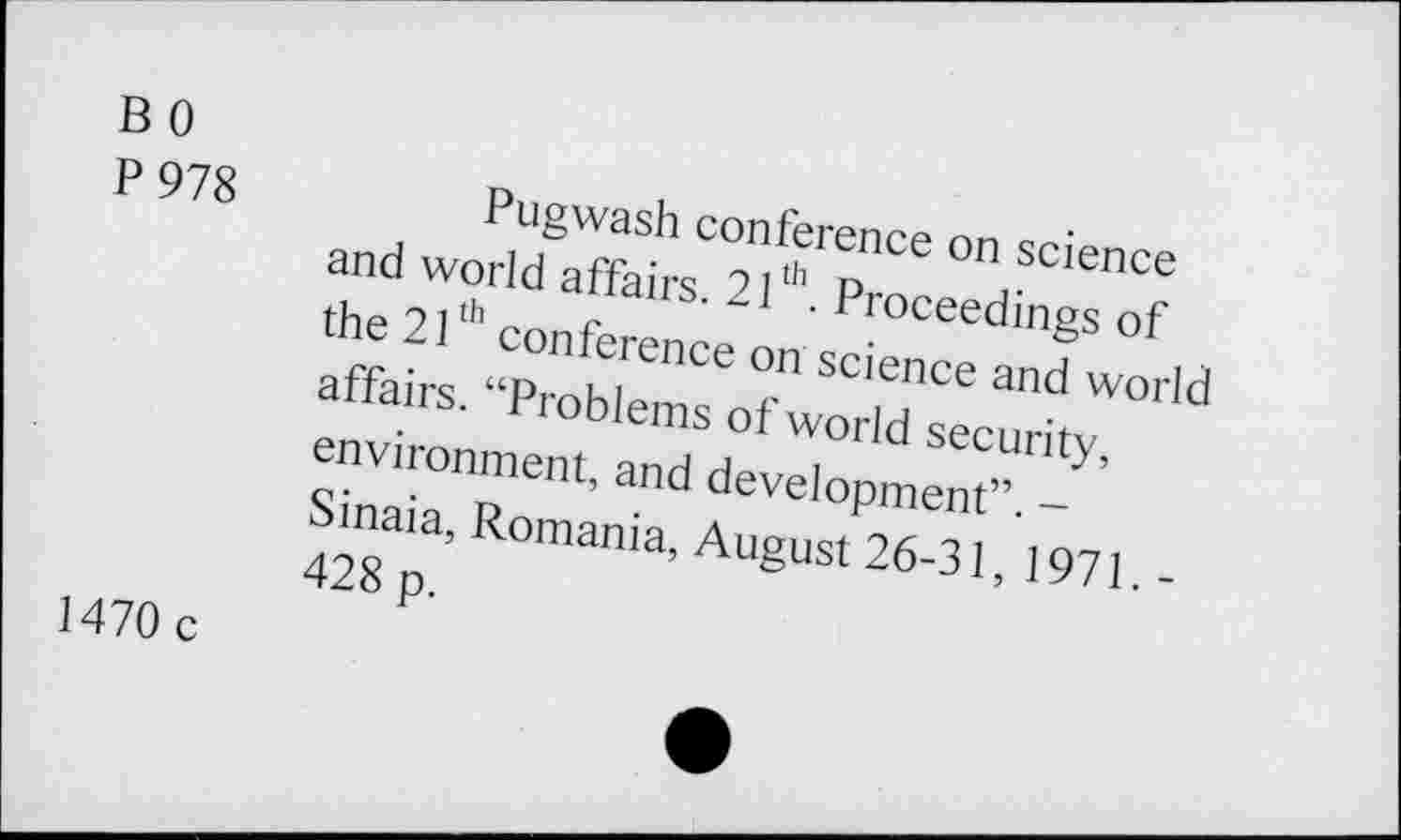 ﻿B 0
P 978	Pugwash conference on science
and world affairs. 21th. Proceedings of the 21th conference on science and world affairs. “Problems of world security, environment, and development”. -Sinaia, Romania, August 26-31, 1971. -428 p.
1470 c